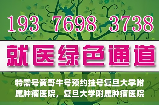 特需号黄哥牛号预约挂号复旦大学附属肿瘤医院，复旦大学附属肿瘤医院特需号黄哥牛号预约挂号指南