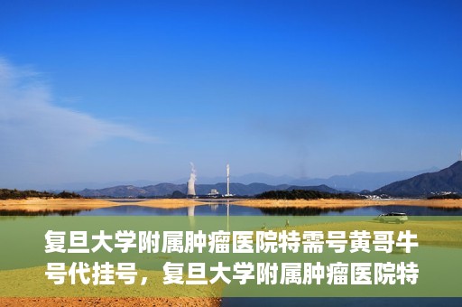 复旦大学附属肿瘤医院特需号黄哥牛号代挂号，复旦大学附属肿瘤医院特需号名医黄哥牛号挂号攻略