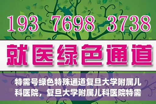 特需号绿色特殊通道复旦大学附属儿科医院，复旦大学附属儿科医院特需号绿色特殊通道，为孩子健康保驾护航