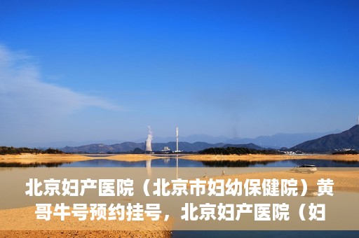 北京妇产医院（北京市妇幼保健院）黄哥牛号预约挂号，北京妇产医院（妇幼保健院）黄哥牛号预约挂号攻略，轻松挂号，就医无忧！