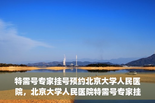 特需号专家挂号预约北京大学人民医院，北京大学人民医院特需号专家挂号预约服务启动