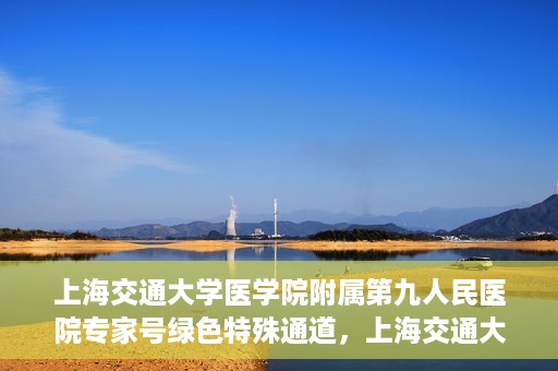 上海交通大学医学院附属第九人民医院专家号绿色特殊通道，上海交通大学医学院附属第九人民医院专家号绿色特殊通道，就医无忧，专业高效服务体验