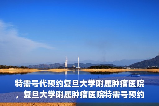 特需号代预约复旦大学附属肿瘤医院，复旦大学附属肿瘤医院特需号预约代办服务解析