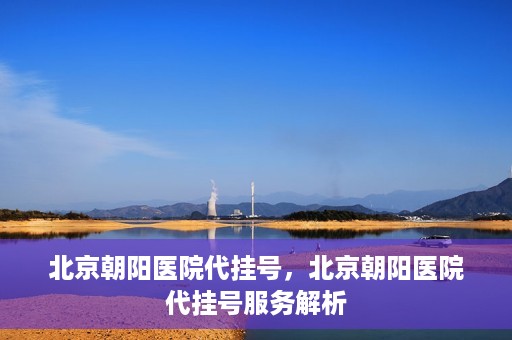 北京朝阳医院代挂号，北京朝阳医院代挂号服务解析