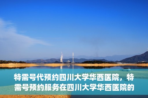 特需号代预约四川大学华西医院，特需号预约服务在四川大学华西医院的便捷应用