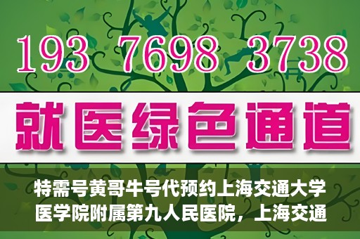 特需号黄哥牛号代预约上海交通大学医学院附属第九人民医院，上海交通大学医学院附属第九人民医院特需号黄哥牛号预约服务启动