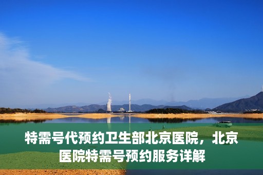 特需号代预约卫生部北京医院，北京医院特需号预约服务详解