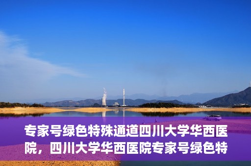 专家号绿色特殊通道四川大学华西医院，四川大学华西医院专家号绿色特殊通道解析