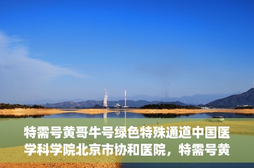 特需号黄哥牛号绿色特殊通道中国医学科学院北京市协和医院，特需号黄哥牛号开启绿色特殊通道，中国医学科学院北京市协和医院助力健康协和行