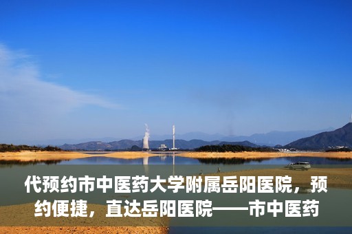 代预约市中医药大学附属岳阳医院，预约便捷，直达岳阳医院——市中医药大学附属岳阳医院预约指南