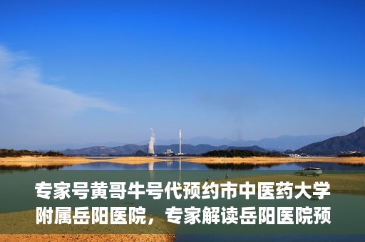 专家号黄哥牛号代预约市中医药大学附属岳阳医院，专家解读岳阳医院预约系统升级，黄哥牛号代预约服务上线