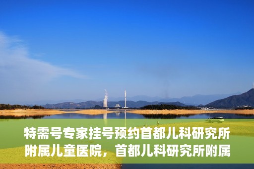 特需号专家挂号预约首都儿科研究所附属儿童医院，首都儿科研究所附属儿童医院特需专家挂号预约攻略