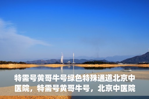特需号黄哥牛号绿色特殊通道北京中医院，特需号黄哥牛号，北京中医院开启绿色特殊通道
