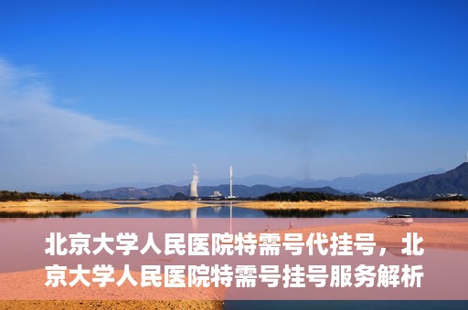 北京大学人民医院特需号代挂号，北京大学人民医院特需号挂号服务解析