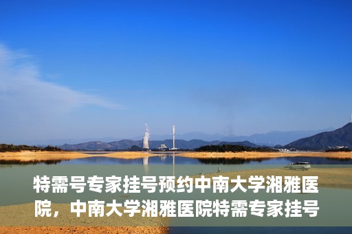 特需号专家挂号预约中南大学湘雅医院，中南大学湘雅医院特需专家挂号预约服务启动