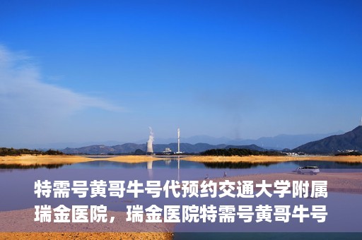 特需号黄哥牛号代预约交通大学附属瑞金医院，瑞金医院特需号黄哥牛号预约服务启动，助力就医无忧体验