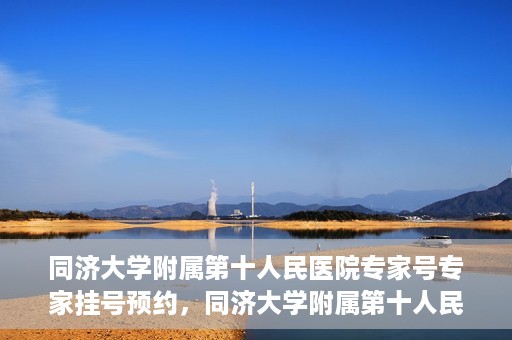 同济大学附属第十人民医院专家号专家挂号预约，同济大学附属第十人民医院专家号预约挂号攻略