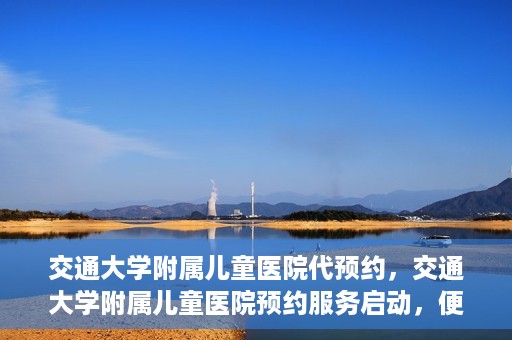 交通大学附属儿童医院代预约，交通大学附属儿童医院预约服务启动，便捷代预约通道开启
