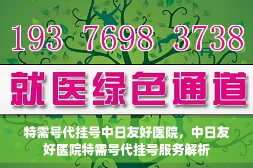 特需号代挂号中日友好医院，中日友好医院特需号代挂号服务解析