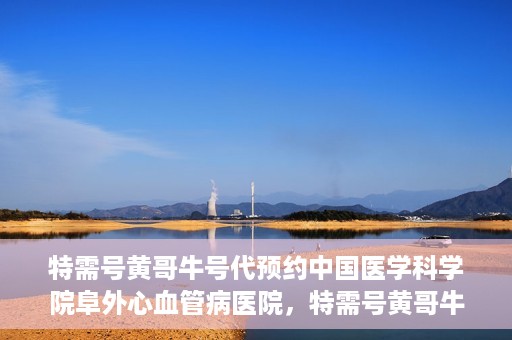 特需号黄哥牛号代预约中国医学科学院阜外心血管病医院，特需号黄哥牛号预约服务在中国医学科学院阜外心血管病医院开通