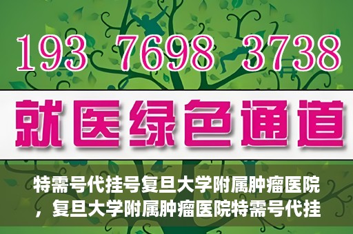 特需号代挂号复旦大学附属肿瘤医院，复旦大学附属肿瘤医院特需号代挂号服务详解