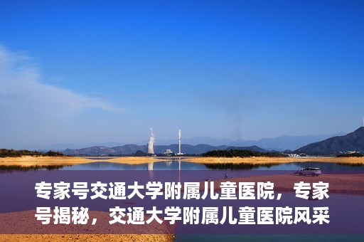 专家号交通大学附属儿童医院，专家号揭秘，交通大学附属儿童医院风采与特色