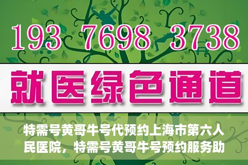 特需号黄哥牛号代预约上海市第六人民医院，特需号黄哥牛号预约服务助力上海市第六人民医院就医体验升级