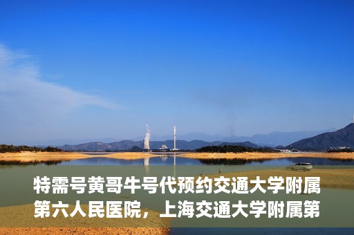 特需号黄哥牛号代预约交通大学附属第六人民医院，上海交通大学附属第六人民医院特需号黄哥牛号预约服务启动