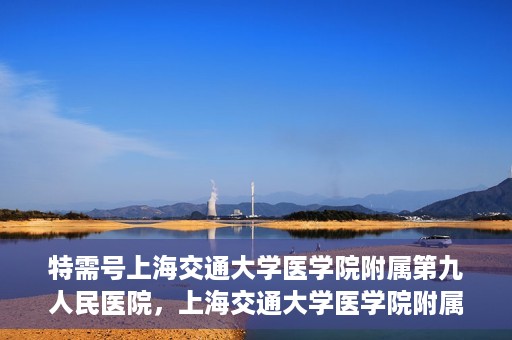 特需号上海交通大学医学院附属第九人民医院，上海交通大学医学院附属第九人民医院特需号服务介绍