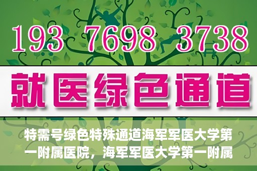 特需号绿色特殊通道海军军医大学第一附属医院，海军军医大学第一附属医院特需号绿色特殊通道，就医新选择