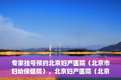 专家挂号预约北京妇产医院（北京市妇幼保健院），北京妇产医院（北京市妇幼保健院）专家挂号预约全攻略