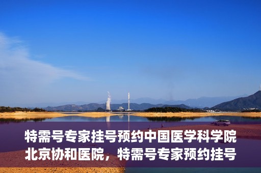 特需号专家挂号预约中国医学科学院北京协和医院，特需号专家预约挂号服务，中国医学科学院北京协和医院权威解读