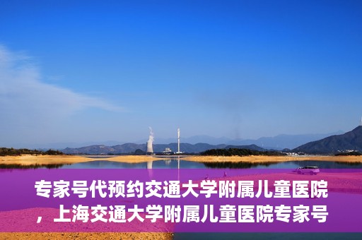 专家号代预约交通大学附属儿童医院，上海交通大学附属儿童医院专家号预约攻略