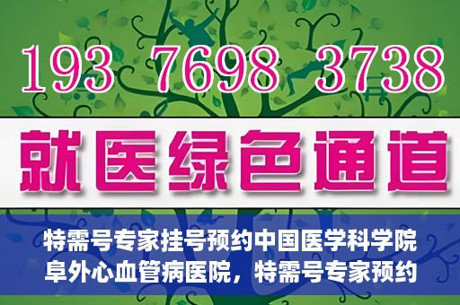 特需号专家挂号预约中国医学科学院阜外心血管病医院，特需号专家预约挂号，阜外心血管病医院权威解读心血管健康之道