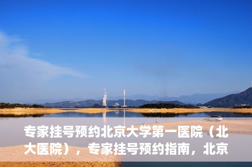 专家挂号预约北京大学第一医院（北大医院），专家挂号预约指南，北京大学第一医院（北大医院）就医攻略