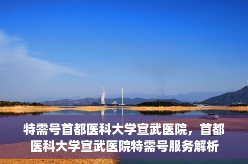 特需号首都医科大学宣武医院，首都医科大学宣武医院特需号服务解析