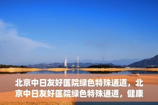 北京中日友好医院绿色特殊通道，北京中日友好医院绿色特殊通道，健康守护的紧急通道