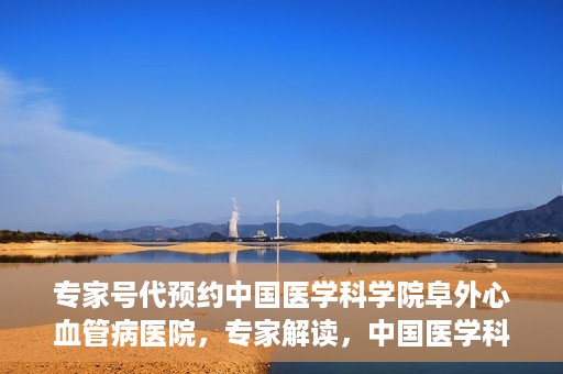 专家号代预约中国医学科学院阜外心血管病医院，专家解读，中国医学科学院阜外心血管病医院预约挂号攻略