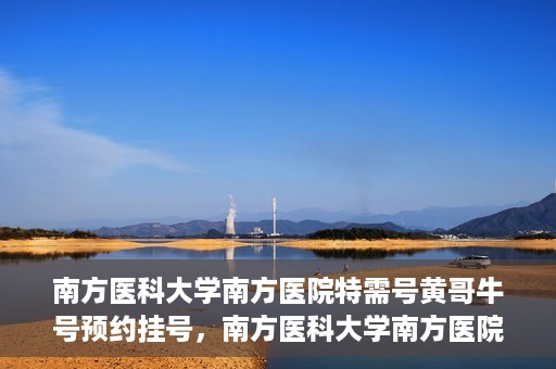南方医科大学南方医院特需号黄哥牛号预约挂号，南方医科大学南方医院特需号黄哥牛号预约挂号攻略
