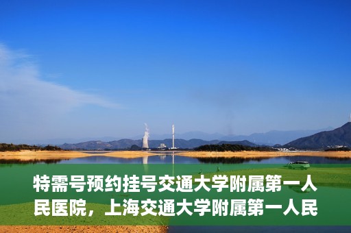特需号预约挂号交通大学附属第一人民医院，上海交通大学附属第一人民医院特需号预约挂号服务启动