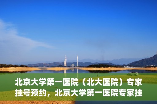 北京大学第一医院（北大医院）专家挂号预约，北京大学第一医院专家挂号预约攻略解析