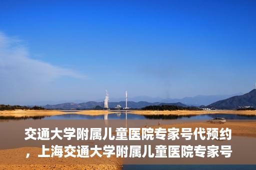 交通大学附属儿童医院专家号代预约，上海交通大学附属儿童医院专家号预约服务攻略