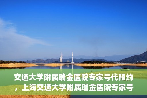 交通大学附属瑞金医院专家号代预约，上海交通大学附属瑞金医院专家号预约代办服务解析