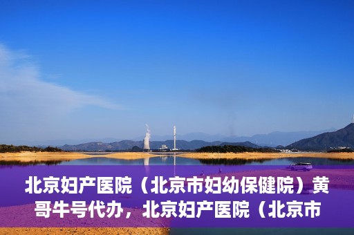 北京妇产医院（北京市妇幼保健院）黄哥牛号代办，北京妇产医院（北京市妇幼保健院）黄哥牛号业务代办全攻略
