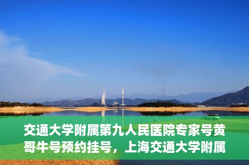 交通大学附属第九人民医院专家号黄哥牛号预约挂号，上海交通大学附属第九人民医院专家黄哥牛号预约挂号攻略