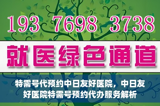 特需号代预约中日友好医院，中日友好医院特需号预约代办服务解析