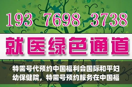 特需号代预约中国福利会国际和平妇幼保健院，特需号预约服务在中国福利会国际和平妇幼保健院开启