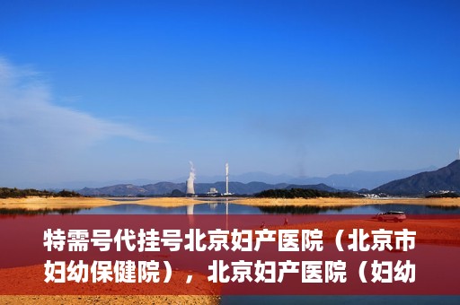 特需号代挂号北京妇产医院（北京市妇幼保健院），北京妇产医院（妇幼保健院）特需号代挂号服务解析