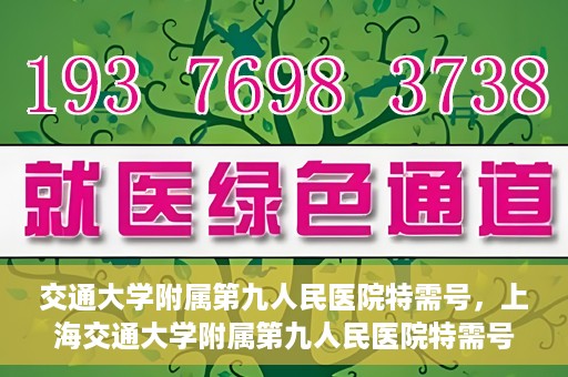 交通大学附属第九人民医院特需号，上海交通大学附属第九人民医院特需号服务解析