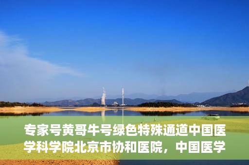 专家号黄哥牛号绿色特殊通道中国医学科学院北京市协和医院，中国医学科学院北京市协和医院专家号黄哥牛号开启绿色特殊通道